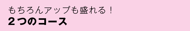 もちろんアップも盛れる！2つのコース