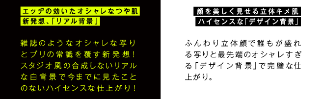 エッヂの効いたオシャレなつや肌 新発想、「リアル背景」‐雑誌のようなオシャレな写りと、プリの常識を覆す新発想！スタジオ風の合成しないリアルな白背景で今までに見たことのないハイセンスな仕上がり！  顔を美しく見せる立体キメ肌 ハイセンスな「デザイン背景」‐ふんわり立体顔で誰もが盛れる写りと最先端のオシャレすぎる「デザイン背景」で完璧な仕上がり。