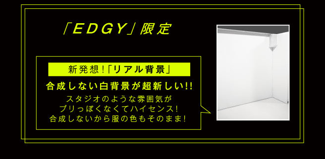 「EDGY」コース限定 新発想！「リアル背景」合成しない白背景が超新しい!! スタジオのような雰囲気が、プリっぽくなくてハイセンス！合成しないから服の色もそのまま！