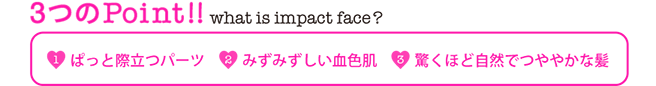 3つのPoint!! 【1】ぱっと際立つパーツ【2】みずみずしい血色肌【3】驚くほど自然でつややかな髪