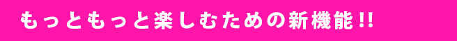 もっともっと楽しむための新機能!!