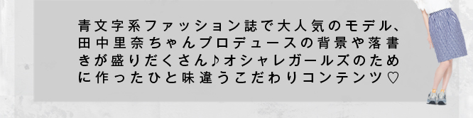 青文字系ファッション誌で大人気のモデル「田中里奈（たなかれな）」ちゃんプロデュースの背景や落書きが盛りだくさん♪オシャレガールズのために作ったひと味違うこだわりコンテンツだよ！