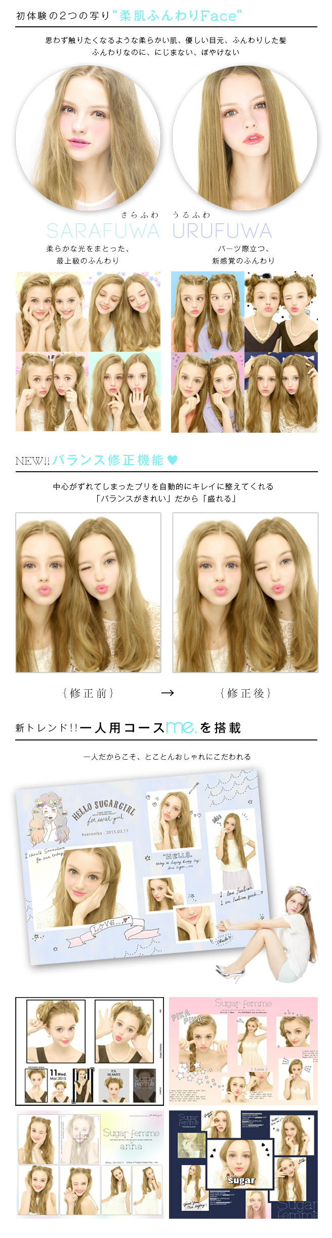 ①初体験の２つの写り「柔肌ふんわりFace」　思わず触れたくなるような柔らかい肌、優しい目元、ふんわりした髪ふんわりなのに、にじまない、ぼやけない　□さらふわ→柔らかな光をまとった、最上級のふんわり□うるふわ→パーツ際立つ、新感覚のふんわり　②NEW!!バランス修正機能♡　中心がずれてしまったプリを自動的にキレイに整えてくれる「バランスがきれい」だから「盛れる」③新トレンド!!一人用コースme.を搭載