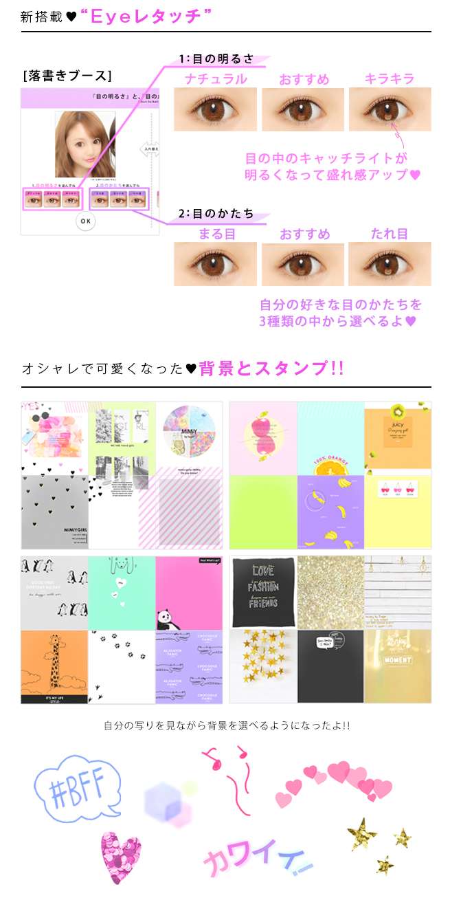 新搭載♥Eyeレタッチ「目の明るさ」ナチュラル/おすすめ/キラキラ...目の中のキャッチライトが明るくなって盛れ感アップ♥　「目のかたち」まる目/おすすめ/たれ目...自分の好きな目の形を3種類の中から選べるよ♥　オシャレで可愛くなった♥背景とスタンプ!!自分の写りを見ながら背景を選べるようになったよ!!